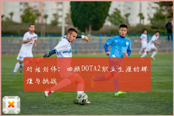 对话刘伟：回顾DOTA2职业生涯的辉煌与挑战