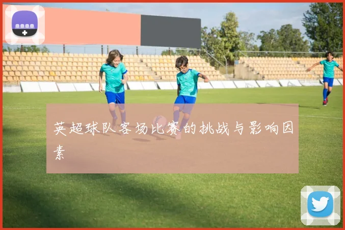 英超球队客场比赛的挑战与影响因素