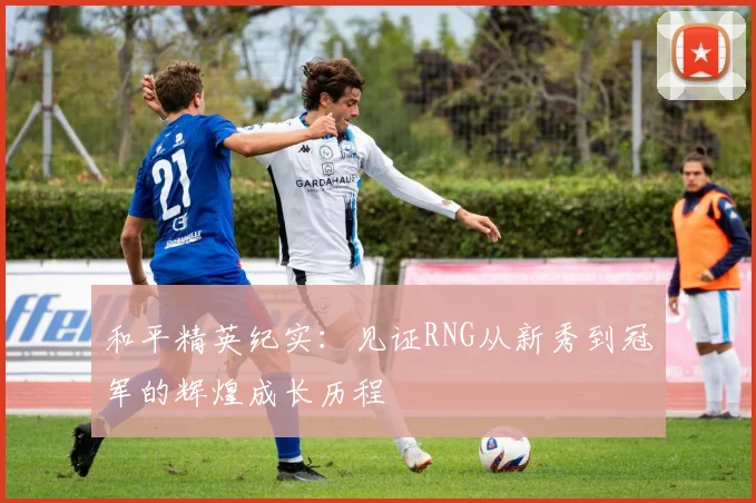 和平精英纪实：见证RNG从新秀到冠军的辉煌成长历程
