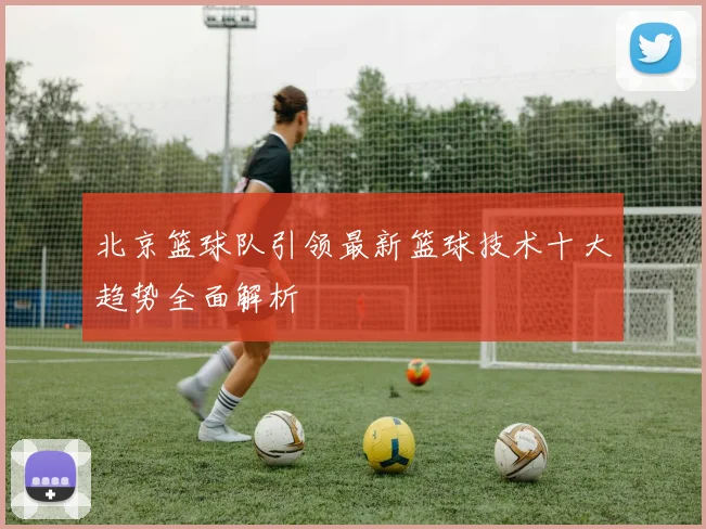 北京篮球队引领最新篮球技术十大趋势全面解析