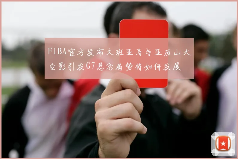 FIBA官方发布文班亚马与亚历山大合影引发G7悬念局势将如何发展