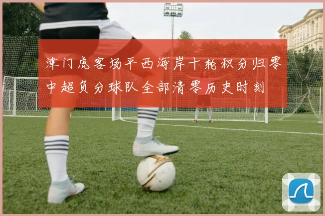 津门虎客场平西海岸十轮积分归零中超负分球队全部清零历史时刻