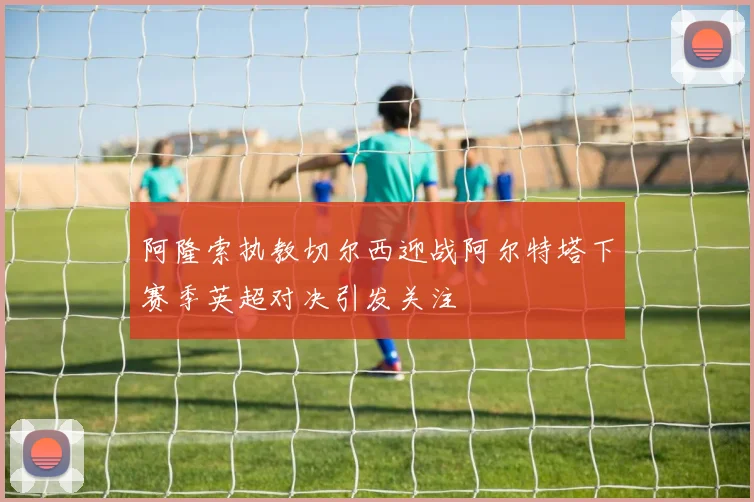 阿隆索执教切尔西迎战阿尔特塔下赛季英超对决引发关注