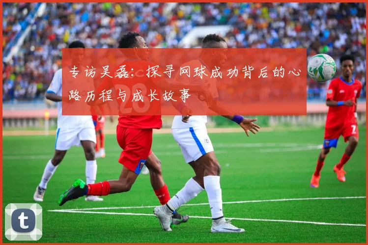 专访吴磊：探寻网球成功背后的心路历程与成长故事